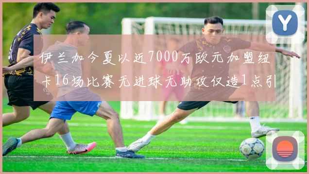 伊兰加今夏以近7000万欧元加盟纽卡16场比赛无进球无助攻仅造1点引发热议