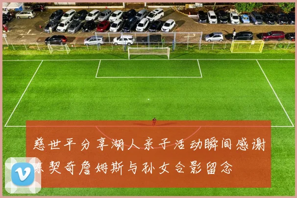 慈世平分享湖人亲子活动瞬间感谢东契奇詹姆斯与孙女合影留念