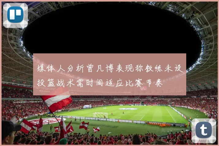 媒体人分析曾凡博表现称教练未设投篮战术需时间适应比赛节奏