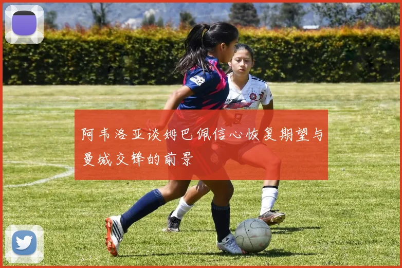 阿韦洛亚谈姆巴佩信心恢复期望与曼城交锋的前景