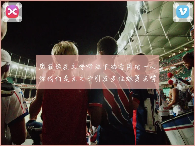 席菲诺发文呼吁放下执念团结一心称我们是光之子引发多位球员点赞