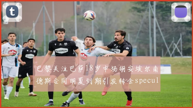 巴黎关注巴萨18岁中场胡安埃尔南德斯合同明夏到期引发转会speculation