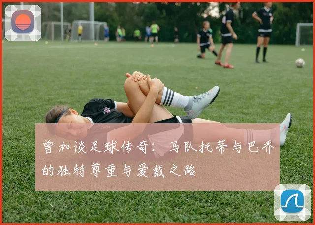 曾加谈足球传奇：马队托蒂与巴乔的独特尊重与爱戴之路