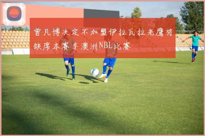 曾凡博决定不加盟伊拉瓦拉老鹰将缺席本赛季澳洲NBL比赛