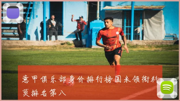 意甲俱乐部身价排行榜国米领衔科莫排名第八