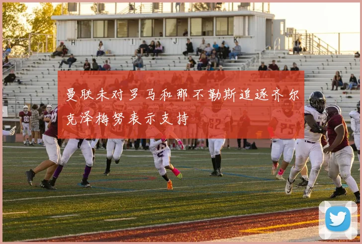 曼联未对罗马和那不勒斯追逐齐尔克泽梅努表示支持