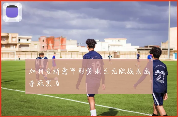 加利分析意甲形势米兰无欧战或成夺冠黑马