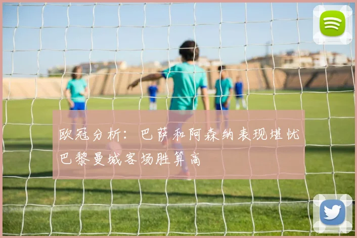 欧冠分析：巴萨和阿森纳表现堪忧巴黎曼城客场胜算高
