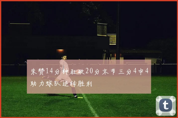 朱赞14分钟狂砍20分末节三分4中4助力球队逆转胜利
