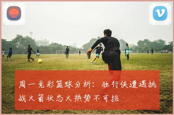 周一竞彩篮球分析：独行侠遭遇挑战火箭状态火热势不可挡