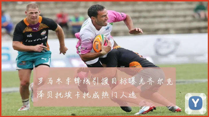 罗马冬季锋线引援目标曝光齐尔克泽贝托埃卡托成热门人选