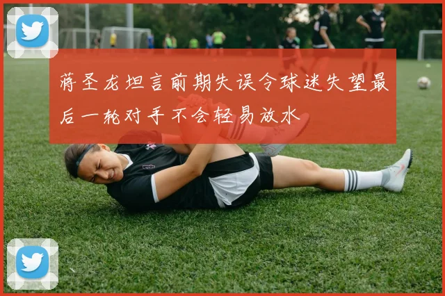 蒋圣龙坦言前期失误令球迷失望最后一轮对手不会轻易放水