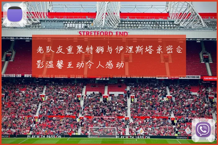 老队友重聚特狮与伊涅斯塔亲密合影温馨互动令人感动