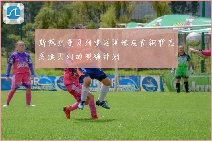 斯佩尔曼贝利重返训练场首钢暂无更换贝利的明确计划