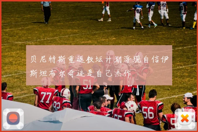 贝尼特斯重返教坛计划浮现自信伊斯坦布尔奇迹是自己杰作