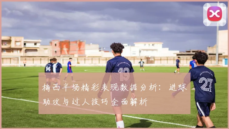 梅西半场精彩表现数据分析：进球助攻与过人技巧全面解析