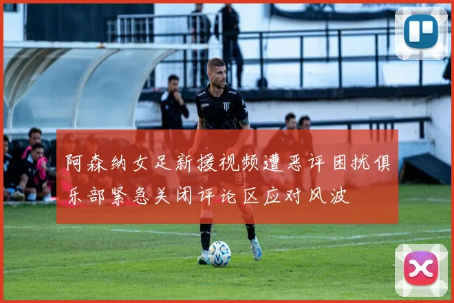 阿森纳女足新援视频遭恶评困扰俱乐部紧急关闭评论区应对风波