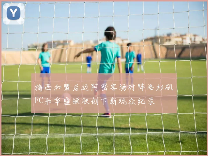 梅西加盟后迈阿密客场对阵洛杉矶FC和华盛顿联创下新观众纪录