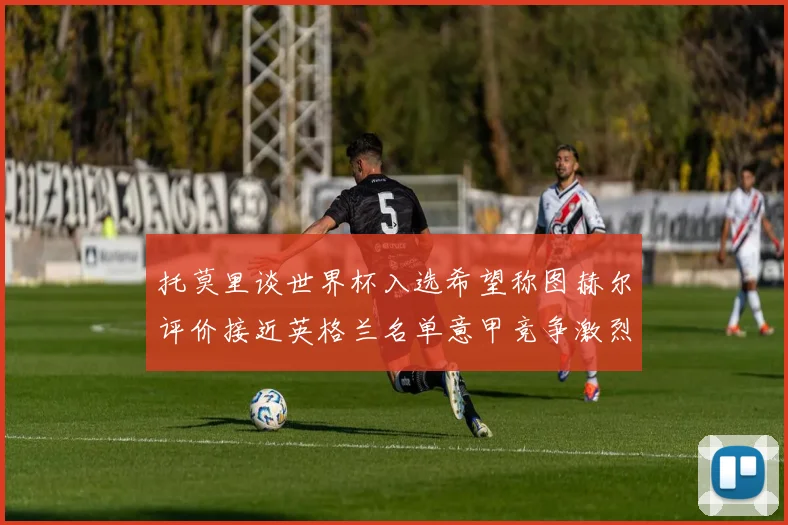 托莫里谈世界杯入选希望称图赫尔评价接近英格兰名单意甲竞争激烈
