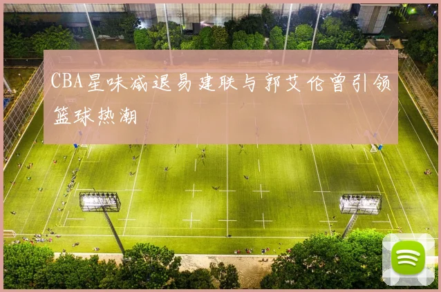 CBA星味减退易建联与郭艾伦曾引领篮球热潮