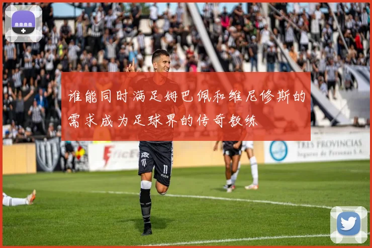 谁能同时满足姆巴佩和维尼修斯的需求成为足球界的传奇教练