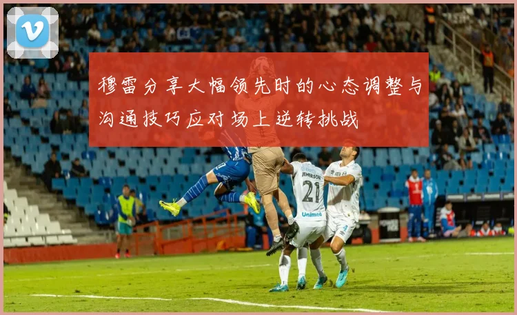 穆雷分享大幅领先时的心态调整与沟通技巧应对场上逆转挑战