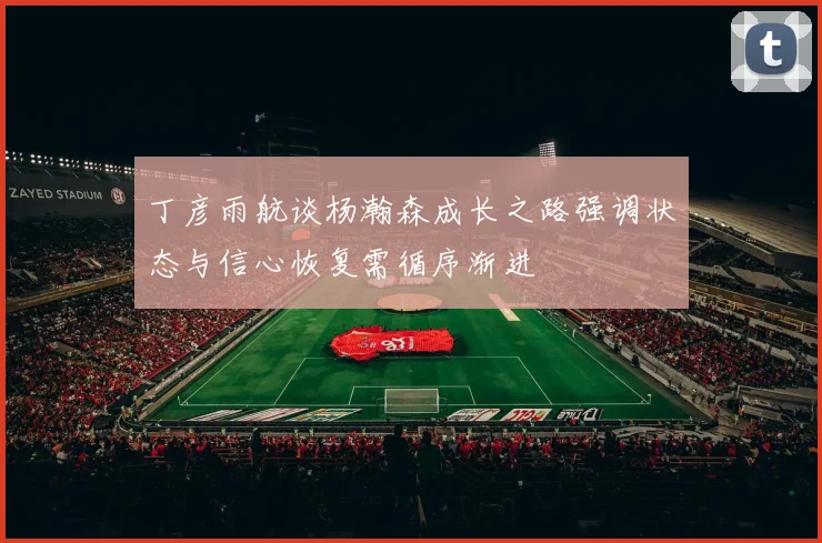 丁彦雨航谈杨瀚森成长之路强调状态与信心恢复需循序渐进