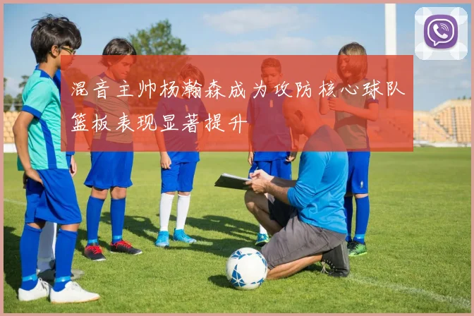 混音主帅杨瀚森成为攻防核心球队篮板表现显著提升