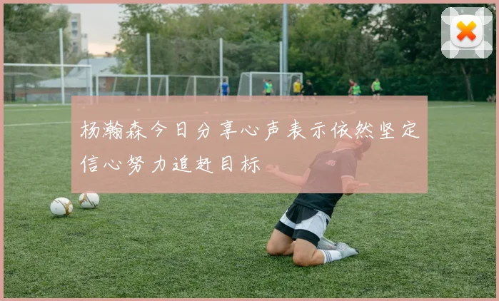 杨瀚森今日分享心声表示依然坚定信心努力追赶目标