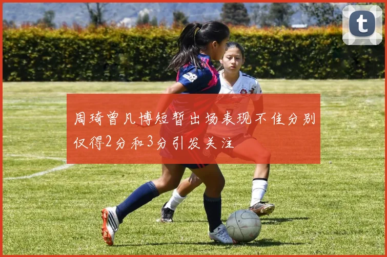 周琦曾凡博短暂出场表现不佳分别仅得2分和3分引发关注