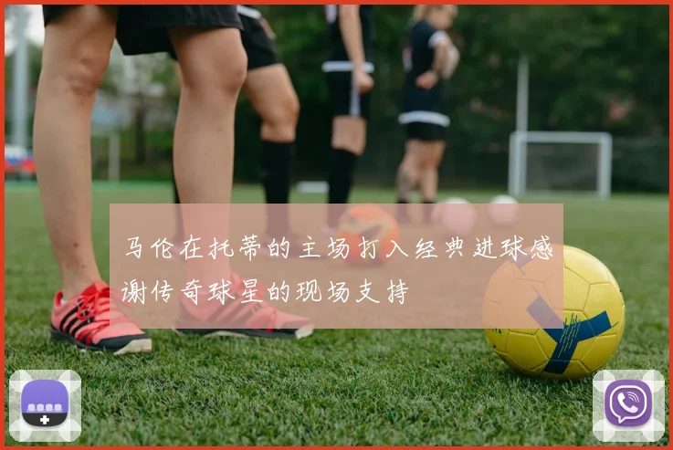 马伦在托蒂的主场打入经典进球感谢传奇球星的现场支持
