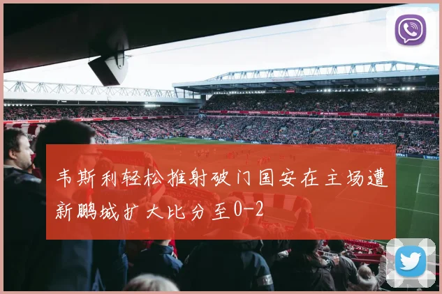 韦斯利轻松推射破门国安在主场遭新鹏城扩大比分至0-2