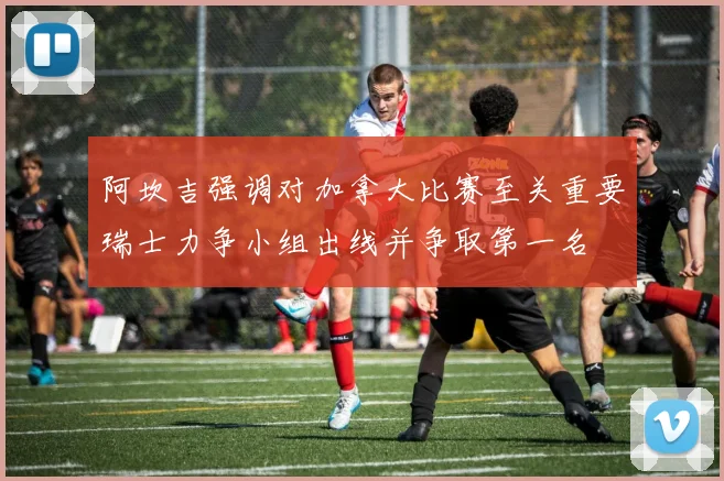 阿坎吉强调对加拿大比赛至关重要瑞士力争小组出线并争取第一名