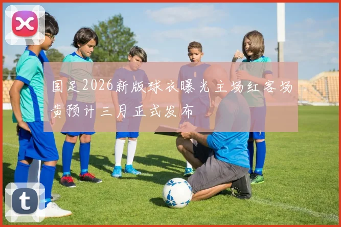 国足2026新版球衣曝光主场红客场黄预计三月正式发布