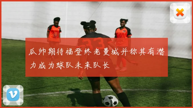 瓜帅期待福登终老曼城并称其有潜力成为球队未来队长