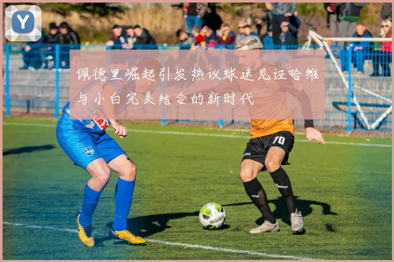佩德里崛起引发热议球迷见证哈维与小白完美结合的新时代