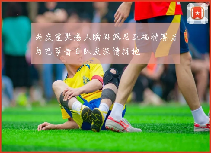 老友重聚感人瞬间佩尼亚福特赛后与巴萨昔日队友深情拥抱