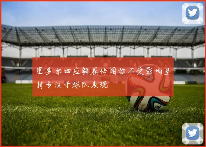 图多尔回应解雇传闻称不受影响坚持专注于球队表现