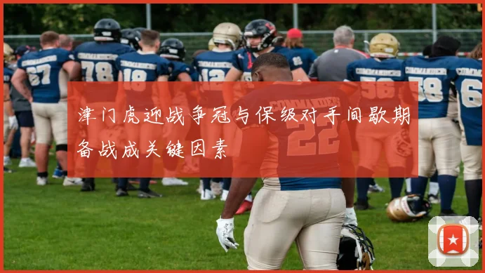 津门虎迎战争冠与保级对手间歇期备战成关键因素